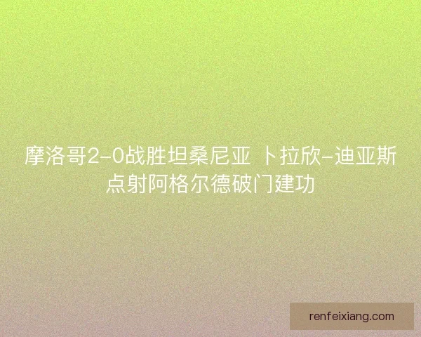 摩洛哥2-0战胜坦桑尼亚 卜拉欣-迪亚斯点射阿格尔德破门建功