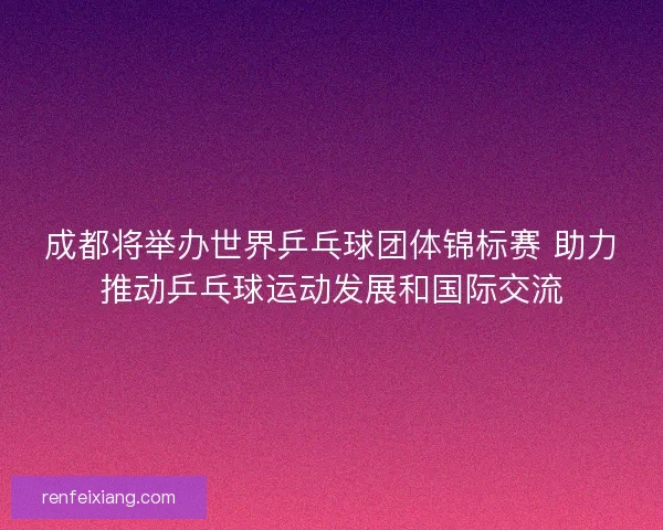 成都将举办世界乒乓球团体锦标赛 助力推动乒乓球运动发展和国际交流