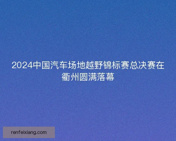 2024中国汽车场地越野锦标赛总决赛在衢州圆满落幕