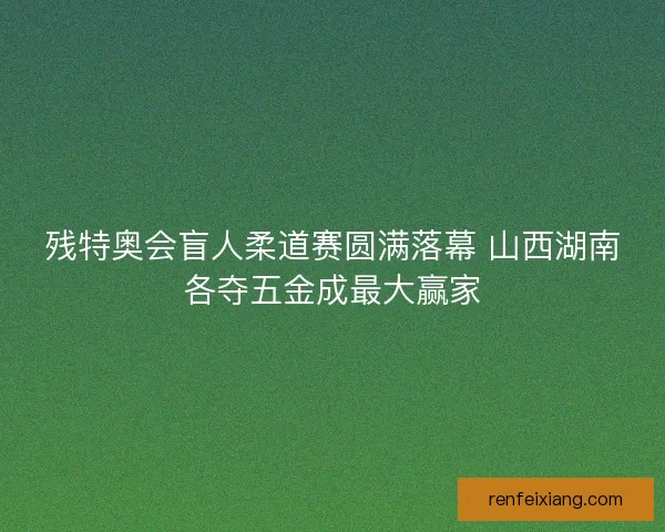残特奥会盲人柔道赛圆满落幕 山西湖南各夺五金成最大赢家