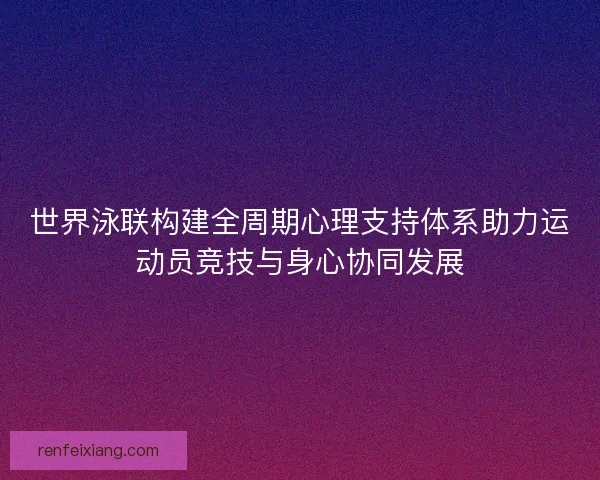 世界泳联构建全周期心理支持体系助力运动员竞技与身心协同发展