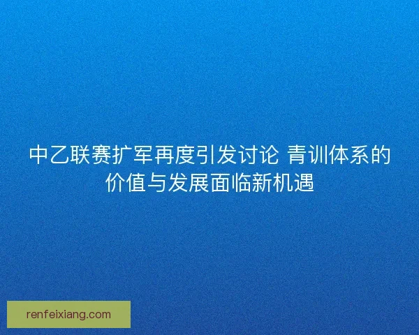 中乙联赛扩军再度引发讨论 青训体系的价值与发展面临新机遇