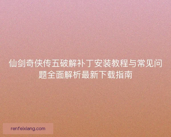 仙剑奇侠传五破解补丁安装教程与常见问题全面解析最新下载指南