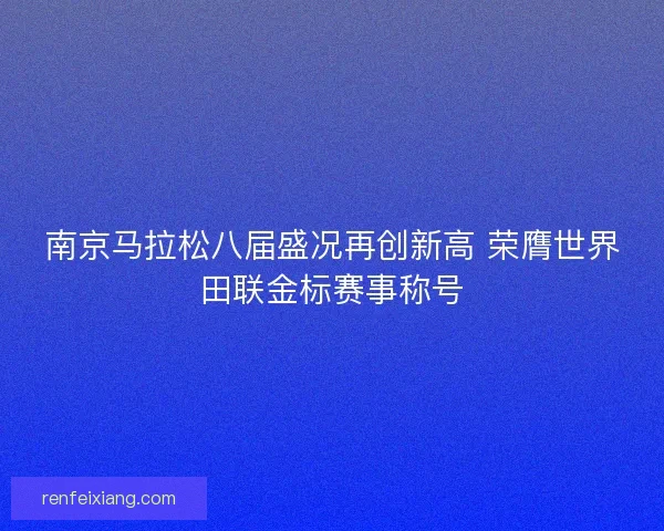 南京马拉松八届盛况再创新高 荣膺世界田联金标赛事称号