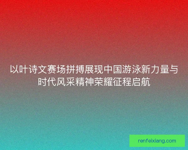 以叶诗文赛场拼搏展现中国游泳新力量与时代风采精神荣耀征程启航