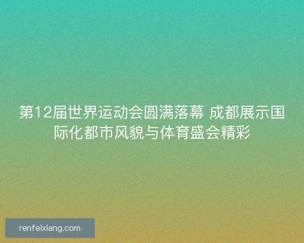 第12届世界运动会圆满落幕 成都展示国际化都市风貌与体育盛会精彩