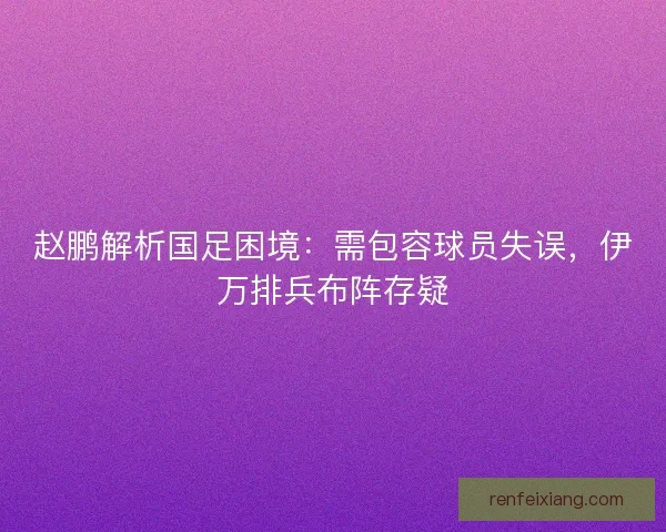 赵鹏解析国足困境：需包容球员失误，伊万排兵布阵存疑