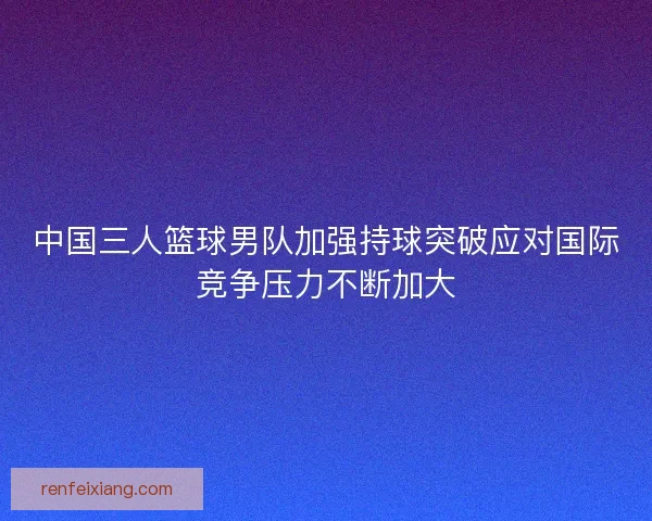 中国三人篮球男队加强持球突破应对国际竞争压力不断加大
