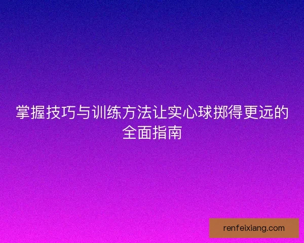 掌握技巧与训练方法让实心球掷得更远的全面指南