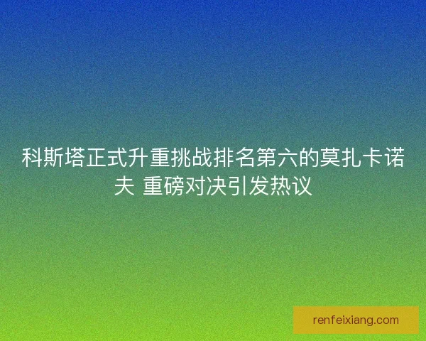 科斯塔正式升重挑战排名第六的莫扎卡诺夫 重磅对决引发热议