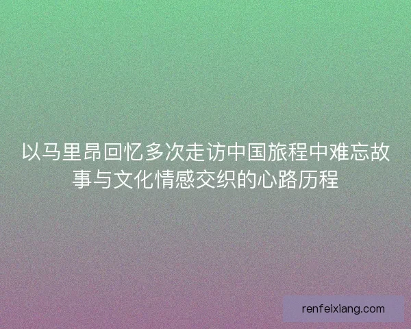 以马里昂回忆多次走访中国旅程中难忘故事与文化情感交织的心路历程